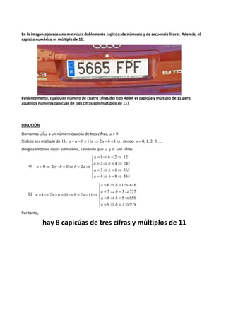En la imagen aparece una matrícula doblemente capicúa: de números y de secuencia literal. Además, el 
capicúa numérico es múltiplo de 11. 
Evidentemente, cualquier número de cuatro cifras del tipo ABBA es capicúa y múltiplo de 11 pero, 
¿cuántos números capicúas de tres cifras son múltiplos de 11? 
SOLUCIÓN 
Llamamos aba a un número capicúa de tres cifras, a > 0 
Si debe ser múltiplo de 11, a + a - b =11n⇒2a - b =11n , siendo n = 0, 1, 2, 3, ... 
Desglosamos los casos admisibles, sabiendo que a y b son cifras: 
a) 
 
  
 
  
 
= ⇒ = ⇒ 
1 2 121 
a b 
= ⇒ = ⇒ 
2 4 242 
a b 
= ⇒ = ⇒ 
3 6 363 
a b 
= ⇒ = ⇒ 
= ⇒ - = ⇒ = ⇒ 
4 8 484 
0 2 0 2 
a b 
n a b b a 
b) 
 
  
 
  
 
= ⇒ = ⇒ 
6 1 616 
a b 
= ⇒ = ⇒ 
7 3 737 
a b 
= ⇒ = ⇒ 
8 5 858 
a b 
= ⇒ = ⇒ 
= ⇒ - = ⇒ = - ⇒ 
9 7 979 
1 2 11 2 11 
a b 
n a b b a 
Por tanto, 
hay 8 capicúas de tres cifras y múltiplos de 11 
 