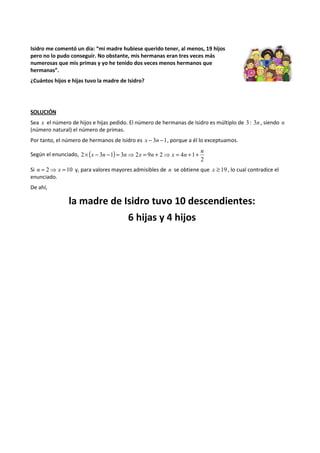 Isidro me comentó un día: “mi madre hubiese querido tener, al menos, 19 hijos 
pero no lo pudo conseguir. No obstante, mis hermanas eran tres veces más 
numerosas que mis primas y yo he tenido dos veces menos hermanos que 
hermanas”. 
¿Cuántos hijos e hijas tuvo la madre de Isidro? 
SOLUCIÓN 
Sea x el número de hijos e hijas pedido. El número de hermanas de Isidro es múltiplo de 3 : 3n , siendo n 
(número natural) el número de primas. 
Por tanto, el número de hermanos de Isidro es x - 3n -1, porque a él lo exceptuamos. 
Según el enunciado, ( ) 
2 
2 3 1 3 2 9 2 4 1 
n 
´ x - n - = n⇒ x = n + ⇒ x = n + + 
Si n = 2⇒ x =10 y, para valores mayores admisibles de n se obtiene que x ³ 19 , lo cual contradice el 
enunciado. 
De ahí, 
la madre de Isidro tuvo 10 descendientes: 
6 hijas y 4 hijos 
 