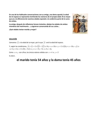En una de las habituales conversaciones con su amiga, una dama apuntó: la edad 
de mi esposo se representa invirtiendo los números de mi propia edad. Él es mayor 
que yo y la diferencia de nuestras edades equivale a la undécima parte de la suma 
de ambas. 
La amiga, después de reflexionar breves instantes, dedujo las edades de ambos 
miembros del matrimonio…. y siguieron conversando de sus cuitas… 
¿Qué edades tenían marido y mujer? 
SOLUCIÓN 
Llamamos xy a la edad de la mujer, por lo que yx será la edad del esposo. 
Y, según las condiciones, yx + xy = 11´ (yx - xy)⇒10 y + x +10x + y = 11´(10y + x -10x - y)⇒ 
⇒11y +11x = 11´(9y - 9x)⇒ y + x = 9y - 9x ⇒5x = 4y 
Como x e y son cifras, los únicos valores válidos son x = 4 e y = 5 
Es decir, 
el marido tenía 54 años y la dama tenía 45 años 
 
