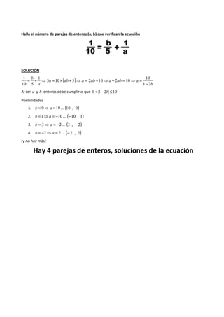 Halla el número de parejas de enteros (a, b) que verifican la ecuación 
SOLUCIÓN 
( ) 
b 
a ab a ab a ab a 
a 
b 
10 
1 2 
5 10 5 2 10 2 10 
1 
1 
10 5 
- 
= + ⇒ = ´ + ⇒ = + ⇒ - = ⇒ = 
Al ser a y b enteros debe cumplirse que 0 < 1- 2b £10 
Posibilidades 
1. b = 0⇒a =10… (10 , 0) 
2. b =1⇒a = -10… (-10 , 1) 
3. b = 3⇒ a = -2 … (3 , - 2) 
4. b = -2⇒a = 2… (- 2 , 2) 
¡y no hay más! 
Hay 4 parejas de enteros, soluciones de la ecuación 
 