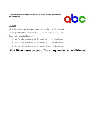 ¿Cuántos números de tres cifras abc, con la última no nula, verifican que 
abc – cba = de4 ? 
SOLUCIÓN 
abc - cba = de4⇒100a +10b + c -100c -10b - c = de4⇒99´ (a - c) = de4 
La única posibilidad de un producto 99´(a - c) acabe en 4 es que a - c = 6 
Como c ¹ 0 , las posibilidades son: 
1. a = 7, c = 1 y los números son 7b1 con b = 0, 1, ..., 9⇒10 números 
2. a = 8, c = 2 y los números son 8b2 con b = 0, 1, ..., 9⇒10 números 
3. a = 9, c = 3 y los números son 9b3 con b = 0, 1, ..., 9⇒10 números 
Hay 30 números de tres cifras cumpliendo las condiciones 
 