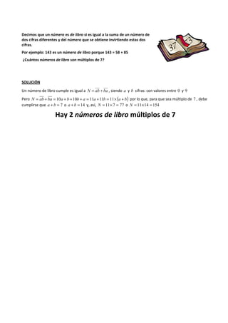 Decimos que un número es de libro si es igual a la suma de un número de 
dos cifras diferentes y del número que se obtiene invirtiendo estas dos 
cifras. 
Por ejemplo: 143 es un número de libro porque 143 = 58 + 85 
¿Cuántos números de libro son múltiplos de 7? 
SOLUCIÓN 
Un número de libro cumple es igual a N = ab + ba , siendo a y b cifras: con valores entre 0 y 9 
Pero N = ab + ba = 10a + b +10b + a = 11a +11b = 11´(a + b) por lo que, para que sea múltiplo de 7 , debe 
cumplirse que a + b = 7 o a + b = 14 y, así, N = 11´7 = 77 o N = 11´14 = 154 
Hay 2 números de libro múltiplos de 7 
 