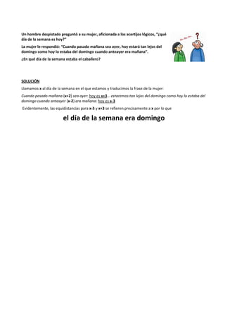 Un hombre despistado preguntó a su mujer, aficionada a los acertijos lógicos, “¿qué 
día de la semana es hoy?” 
La mujer le respondió: “Cuando pasado mañana sea ayer, hoy estará tan lejos del 
domingo como hoy lo estaba del domingo cuando anteayer era mañana”. 
¿En qué día de la semana estaba el caballero? 
SOLUCIÓN 
Llamamos x al día de la semana en el que estamos y traducimos la frase de la mujer: 
Cuando pasado mañana (x+2) sea ayer: hoy es x+3… estaremos tan lejos del domingo como hoy lo estaba del 
domingo cuando anteayer (x-2) era mañana: hoy es x-3 
Evidentemente, las equidistancias para x-3 y x+3 se refieren precisamente a x por lo que 
el día de la semana era domingo 
 