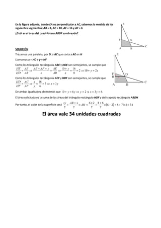 En la figura adjunta, donde EA es perpendicular a AC, sabemos la medida de los 
siguientes segmentos: AB = 8, AC = 18, AE = 16 y AF = 6 
¿Cuál es el área del cuadrilátero ABDF sombreado? 
SOLUCIÓN 
Trazamos una paralela, por D, a AC que corta a AE en H 
Llamamos x = HD e y = HF 
Como los triángulos rectángulos ABE y HDE son semejantes, se cumple que 
10 16 + = = ⇒ + = 
= ⇒ - + 
= ⇒ 
y x 
x 
y 
AE 
AB 
AE AF y 
x 
AE 
AB 
HE 
HD 
2 10 2 
8 
Como los triángulos rectángulos ACF y HDF son semejantes, se cumple que 
18 = ⇒ = = ⇒ = 
x y 
x 
y 
AC 
AF 
HD 
HF 
3 3 
6 
De ambas igualdades obtenemos que 10 + y = 6y⇒ y = 2 y x = 3y = 6 
El área solicitada es la suma de las áreas del triángulo rectángulo HDF y del trapecio rectángulo ABDH 
+ + ´ = 6 ´ 2 
8 + 6 
AH + ´ - = + ´ = 
xy AB x 
Por tanto, el valor de la superficie será (6 2) 6 7 4 34 
2 
2 
2 2 
El área vale 34 unidades cuadradas 
 