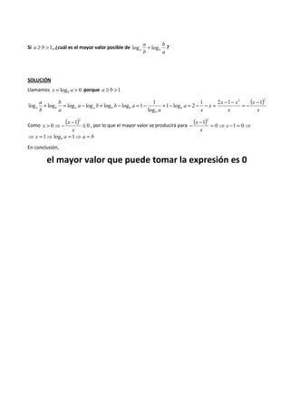 Si a ³ b >1, ¿cuál es el mayor valor posible de 
a 
log + b 
log ? 
a b a 
b 
SOLUCIÓN 
Llamamos x = log a > 0 b porque a ³ b >1 
( ) 
log log log log log log 1 + = - + - = - + - = - - = - - = - - 
x 
x 
x x 
x 
x 
x 
a 
a 
a b b a 
b 
a 
a 
b 
b 
1 
b 
a b a a b b 
1 2 1 2 1 2 
1 log 2 
log 
x , por lo que el mayor valor se producirá para ( ) = ⇒ - = ⇒ - - 0 1 0 
( 1 
) 2 
Como 0 
0 
> ⇒- - £ 
x 
x 
1 2 
x 
x 
x 
x a a b b ⇒ = 1⇒ log = 1⇒ = 
En conclusión, 
el mayor valor que puede tomar la expresión es 0 
 