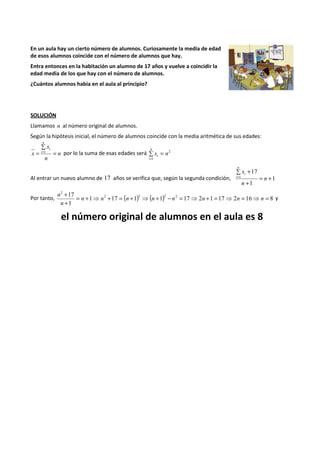 En un aula hay un cierto número de alumnos. Curiosamente la media de edad 
de esos alumnos coincide con el número de alumnos que hay. 
Entra entonces en la habitación un alumno de 17 años y vuelve a coincidir la 
edad media de los que hay con el número de alumnos. 
¿Cuántos alumnos había en el aula al principio? 
SOLUCIÓN 
Llamamos n al número original de alumnos. 
Según la hipótesis inicial, el número de alumnos coincide con la media aritmética de sus edades: 
Σ 
= =1 n 
por lo la suma de esas edades será 2 
x 
n 
x 
n 
i 
i 
= 
= 
= i 1 
Σx n 
n 
i 
Σ + 
17 
= n 
n 
1 = + 
+ 
Al entrar un nuevo alumno de 17 años se verifica que, según la segunda condición, 1 
1 
x 
n 
i 
i 
17 2 2 2 2 
+ 
Por tanto, 1 17 ( 1) ( 1) 17 2 1 17 2 16 8 
1 
2 
= + ⇒ + = + ⇒ + - = ⇒ + = ⇒ = ⇒ = 
+ 
n n n n n n n n 
n 
n 
y 
el número original de alumnos en el aula es 8 
 