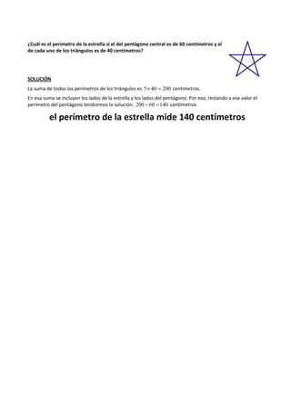 ¿Cuál es el perímetro de la estrella si el del pentágono central es de 60 centímetros y el 
de cada uno de los triángulos es de 40 centímetros? 
SOLUCIÓN 
La suma de todos los perímetros de los triángulos es 5´ 40 = 200 centímetros. 
En esa suma se incluyen los lados de la estrella y los lados del pentágono. Por eso, restando a ese valor el 
perímetro del pentágono tendremos la solución: 200 - 60 =140 centímetros 
el perímetro de la estrella mide 140 centímetros 
 