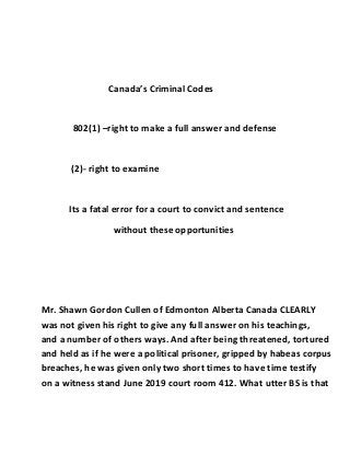 Canada’s Criminal Codes
802(1) –right to make a full answer and defense
(2)- right to examine
Its a fatal error for a court to convict and sentence
without these opportunities
Mr. Shawn Gordon Cullen of Edmonton Alberta Canada CLEARLY
was not given his right to give any full answer on his teachings,
and a number of others ways. And after being threatened, tortured
and held as if he were a political prisoner, gripped by habeas corpus
breaches, he was given only two short times to have time testify
on a witness stand June 2019 court room 412. What utter BS is that
 