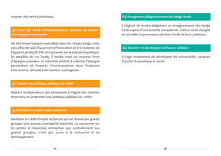 imposer des tarifs exorbitants.                                       83/ Enregistrer obligatoirement les hedge funds

                                                                      Il s'agirait de rendre obligatoire un enregistrement des hedge
13/ Créer des fonds d'investissements capables de drainer             funds auprès d'une autorité européenne. Celle-ci serait chargée
une épargne importante                                                de surveiller la provenance de leurs fonds et leurs pratiques.

Via des fonds risqueurs spécialisés dans les risques longs, cette
sera affectée spécifiquement à l'innovation et à la mutation de       84/ Soutenir et développer la finance solidaire
l'appareil productif. Elle sera garantie par la puissance publique.
En parallèle de ces fonds, il faudra créer un nouveau livret          Il s'agit notamment de développer les microcrédits, vecteurs
d'épargne populaire et industriel destiné à collecter l'épargne       d'un lien économique et social.
permettant de financer l'investissement dans l'industrie
innovante et rémunéré de manière avantageuse.



14/ Fonder une politique publique de crédit

Réduire la dépendance des entreprises à l'égard des marchés
financiers, en proposant une politique publique du crédit.



15/ Réutiliser le crédit impôt recherche

Réutiliser le crédit d'impôt recherche qui est donné aux grands
groupes sans aucune contrepartie nationale. Le concentrer sur
les petites et moyennes entreprises qui, contrairement aux
grands groupes, n'ont pas accès à la recherche ni au
développement.


                                10                                                                  39
 