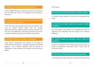 20/ Développer une stratégie de dépôt de brevets                    de la finance.

Cette stratégie offensive de dépôts de brevet sera actionnée
par une baisse des coûts et une législation plus favorable à        78/ Taxer les transactions financières de manière modulée
l'inventeur.
                                                                    La taxation serait modulée en fonction de la destination des
                                                                    fonds.
21/ Faire entrer les salariés dans les conseils d'administration
des sociétés cotées en bourse
                                                                    79/ Fonder une véritable autorité des marchés à l'échelle
Il faut faire entrer plus de démocratie dans l'entreprise. Pour     européenne
cela, les salariés doivent siéger dans les conseils
d'administration des sociétés cotées en bourse, à hauteur d'un      Elle serait pourvue de moyens et de compétences réels. Le
tiers, avec voix délibérative, afin de leur permettre d'y exercer   périmètre de la régulation doit être élargi et les sanctions
un juste contrepoids au pouvoir excessif des actionnaires.          édifiantes.



22/ Indexer les salaires sur les gains de productivité              80/ Amener toutes les opérations dans le bilan des
                                                                    entreprises
Cette mesure d'indexation des salaires sur les gains de
productivité des entreprises - proposée notamment par Michel        Assurer la transparence des comptes passe par le retour de
Aglietta - vise à rétablir l'équilibre entre les salaires et        toutes les opérations financières dans le bilan pour en
dividendes et à faire bénéficier aux salariés des fruits de leurs   conserver la trace.
efforts.

                                                                    81/ Faire relever l'évasion fiscale de la procédure pénale

                                                                    L'administration fiscale américaine criminalise la fraude fiscale


                               12                                                                  37
 