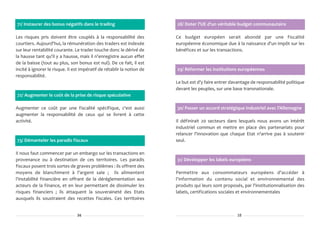 71/ Instaurer des bonus négatifs dans le trading                        28/ Doter l'UE d'un véritable budget communautaire

Les risques pris doivent être couplés à la responsabilité des           Ce budget européen serait abondé par une fiscalité
courtiers. Aujourd'hui, la rémunération des traders est indexée         européenne économique due à la naissance d'un impôt sur les
sur leur rentabilité courante. Le trader touche donc le dérivé de       bénéfices et sur les transactions.
la hausse tant qu'il y a hausse, mais il n'enregistre aucun effet
de la baisse (tout au plus, son bonus est nul). De ce fait, il est
incité à ignorer le risque. Il est impératif de rétablir la notion de   29/ Réformer les institutions européennes
responsabilité.
                                                                        Le but est d'y faire entrer davantage de responsabilité politique
                                                                        devant les peuples, sur une base transnationale.
72/ Augmenter le coût de la prise de risque spéculative

Augmenter ce coût par une fiscalité spécifique, c'est aussi             30/ Passer un accord stratégique industriel avec l'Allemagne
augmenter la responsabilité de ceux qui se livrent à cette
activité.                                                               Il définirait 20 secteurs dans lesquels nous avons un intérêt
                                                                        industriel commun et mettre en place des partenariats pour
                                                                        relancer l'innovation que chaque Etat n'arrive pas à soutenir
73/ Démanteler les paradis fiscaux                                      seul.

Il nous faut commencer par un embargo sur les transactions en
provenance ou à destination de ces territoires. Les paradis             31/ Développer les labels européens
fiscaux posent trois sortes de graves problèmes : ils offrent des
moyens de blanchiment à l'argent sale ; ils alimentent                  Permettre aux consommateurs européens d'accéder à
l'instabilité financière en offrant de la déréglementation aux          l'information du contenu social et environnemental des
acteurs de la finance, et en leur permettant de dissimuler les          produits qui leurs sont proposés, par l'institutionnalisation des
risques financiers ; ils attaquent la souveraineté des Etats            labels, certifications sociales et environnementales
auxquels ils soustraient des recettes fiscales. Ces territoires


                                34                                                                     15
 