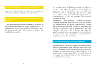 95/ Sanctionner les Etats et entreprises non coopératifs            avril 2010, l'entreprise ESSEX a fermé son usine de Mâcon. Je
                                                                    me suis rendu auprès des salariés. J'ai pu écouter et
Lutter contre la corruption et augmenter les risques de             comprendre le cri de colère de ces hommes et ces femmes
sanction sur les Etats et entreprises non-coopératifs.              abandonnés par leurs manageurs, par des actionnaires et par
                                                                    une société qui n'est pas seulement française mais une
                                                                    multinationale qui se verse des dividendes. Leur savoir-faire
96/ Doter notre pays d'une procédure anti-dumping à la              n'était pas en cause.
française                                                           Sur ce point, il y avait consensus. La richesse qu'ils créaient
                                                                    n'était pas négligeable, mais voilà, il en fallait plus, toujours
Il s'agit de mécanismes d'interdiction unilatérale (provisoire ou   plus, quitte à sacrifier des familles et des territoires. Pour ces
non) de la commercialisation de certains produits (hors UE), en     salariés, il ne restait plus que le chômage et la précarité. Mais
cas d'agression commerciale par des prix déloyalement bas. Il       pourquoi ne pas leur offrir une seconde chance, si leur projet
faut faire reconnaître par l'Union européenne un droit à la         industriel était viable ? En se libérant du pillage des
subsidiarité en la matière.                                         spéculateurs, certaines entreprises peuvent continuer d'exister
                                                                    et repartir sur des bases saines. Demain une seconde chance
                                                                    coopérative existera dans certains cas.



                                                                    5/ Soutenir les coopératives d'activités et d'emploi

                                                                    Les coopératives d'activités et d'emploi (CAE) permettent à des
                                                                    personnes sans emploi de tester leur propre projet d'entreprise
                                                                    sans être obligées de créer leur structure. Outre l'hébergement
                                                                    juridique, la coopérative assure l'administration et la
                                                                    facturation des entrepreneurs. Elle les forme à la gestion et
                                                                    permet, par le cadre collectif, d'assurer des échanges et une
                                                                    mutualisation à tous niveaux.



                               44                                                                   5
 