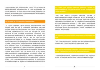 l'investissement, les emplois créés. Il nous faut accepter de        87/ Créer une agence française sanitaire, sociale et
mieux rémunérer les producteurs et ceux qui prennent des             environnementale chargée de calculer le coût écologique et
risques salutaires du point de vue de l'utilité productive, en       social des biens
asseyant les rémunérations exceptionnelles sur des indicateurs
exclusifs de développement.                                          Créer une agence française sanitaire, sociale et
                                                                     environnementale chargée de calculer le coût écologique et
                                                                     social des biens produits hors d'Europe, selon des critères
10/ Encadrer les OPA hostiles transnationales                        transparents (normes sociales de l'Organisation Internationale
                                                                     du Travail, kilomètres carbone…). Cette agence sera capable
Les Offres Publiques d'Achat hostiles transnationales n'ont          d'établir un “juste coût carbone”, mais aussi sanitaire et social,
souvent pour but que la valorisation spéculative. Les OPA            produit par produit, et de proposer à l'Union Européenne des
hostiles présentent l'inconvénient de n'avoir été précédées          mesures anti-dumping.
d'aucune concertation qui aurait pu dégager un projet
industriel et une stratégie économique commune. Elles
entraînent des surenchères en matière de prix proposé aux            88/ Instaurer une taxe carbone extérieure aux frontières de
actionnaires de la société cible et il est très cher pour les        l'UE
entreprises elles-mêmes de s'en protéger par avance, comme il
est hors de prix de s'en défendre une fois l'attaque déclenchée.     Cette taxe carbone aura pour but que les produits importés
En 2005, l'ensemble des entreprises du CAC 40 a consacré près        reflètent leur “juste coût carbone, sanitaire et social”.
de 10 milliards d'euros au rachat de leurs propres actions pour
éviter une OPA hostile. Il s'agit là d'un argent gaspillé car jeté
inutilement dans le portefeuille des actionnaires qui se font        89/ Reverser les sommes collectées aux frontières de l'UE au
racheter leurs actions à prix d'or, lequel aurait pu être investi    Fonds d'Adaptation prévu par le protocole de Kyoto
dans la recherche, le développement ou l'emploi. Quant aux
salariés, ils sont généralement les premiers concernés par le        Ce fonds permettrait la conversion écologique des industries
rapprochement effectué ainsi à coup d'OPA hostiles. Pour eux,        du Sud et obligerait le Nord à des transferts de technologie.
il s'agit à tout coup de suppressions d'emplois, de suppressions
de sites industriels, de départs de centres de recherche; qu'on


                                8                                                                   41
 
