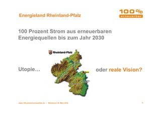 Energieland Rheinland-Pfalz


100 Prozent Strom aus erneuerbaren
Energiequellen bis zum Jahr 2030




Utopie…                                                  oder reale Vision?




www.100-prozent-erneuerbar.de • Werkbund 19. März 2010                    2
 