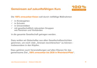 Gemeinsam auf zukunftsfähigen Kurs

Die 100% erneuerbar-Vision soll durch vielfältige Maßnahmen

     in Kindergärten
     in Schulen
     in Universitäten
     mit gesellschaftlich relevanten Gruppen
     wie Vereinen und Verbänden

in die gesamte Gesellschaft getragen werden.

Dazu wollen wir Botschafter aus allen Gesellschaftsschichten
gewinnen, um noch viele „Grenzen durchbrechen“ zu können -
insbesondere in den Köpfen.

Dazu gehören auch Veranstaltungen auf allen Ebenen für das
gemeinsame Ziel „100% erneuerbar bis 2030 in Rheinland-Pfalz“.



www.100-prozent-erneuerbar.de • Werkbund 19. März 2010           26
 