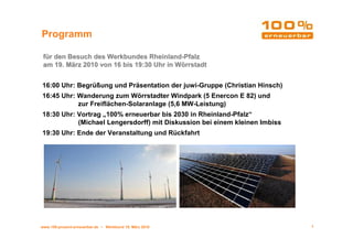 Programm

 für den Besuch des Werkbundes Rheinland-Pfalz
 am 19. März 2010 von 16 bis 19:30 Uhr in Wörrstadt


16:00 Uhr: Begrüßung und Präsentation der juwi-Gruppe (Christian Hinsch)
16:45 Uhr: Wanderung zum Wörrstadter Windpark (5 Enercon E 82) und
           zur Freiflächen-Solaranlage (5,6 MW-Leistung)
18:30 Uhr: Vortrag „100% erneuerbar bis 2030 in Rheinland-Pfalz“
           (Michael Lengersdorff) mit Diskussion bei einem kleinen Imbiss
19:30 Uhr: Ende der Veranstaltung und Rückfahrt




www.100-prozent-erneuerbar.de • Werkbund 19. März 2010                      1
 