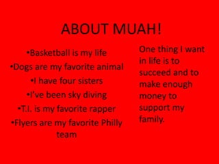 ABOUT MUAH!
     •Basketball is my life       One thing I want 
                                  in life is to 
•Dogs are my favorite animal
                                  succeed and to 
      •I have four sisters        make enough 
     •I’ve been sky diving        money to 
  •T.I. is my favorite rapper     support my 
•Flyers are my favorite Philly    family.
              team
 