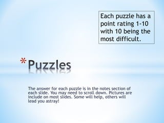 The answer for each puzzle is in the notes section of
each slide. You may need to scroll down. Pictures are
include on most slides. Some will help, others will
lead you astray!
*
Each puzzle has a
point rating 1-10
with 10 being the
most difficult.
 