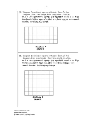 ELAVARASAN A/L SELVOM
14
57. Diagram 7 consists of squares with sides 2 cm.On the
diagram,draw a rectangle 8 cm long and 4 cm wide.
7 2
8cm 4 cm
.
DIAGRAM 7
RAJAH 7
58. Diagram 8 consists of squares with sides 2 cm.On the
diagram,draw a rectangle 10 cm long and 6 cm wide.
8 2
10 cm 6 cm
.
DIAGRAM 8
RAJAH 8
 