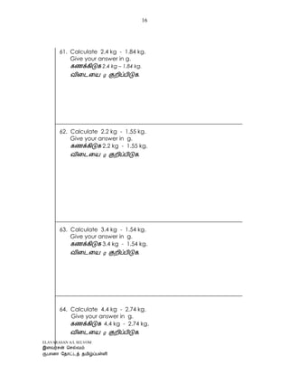 ELAVARASAN A/L SELVOM
16
61. Calculate 2.4 kg - 1.84 kg.
Give your answer in g.
2.4 kg – 1.84 kg.
.
62. Calculate 2.2 kg - 1.55 kg.
Give your answer in g.
2.2 kg - 1.55 kg.
.
63. Calculate 3.4 kg - 1.54 kg.
Give your answer in g.
3.4 kg - 1.54 kg.
.
64. Calculate 4.4 kg - 2.74 kg.
Give your answer in g.
4.4 kg - 2.74 kg.
.
 