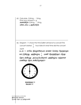 ELAVARASAN A/L SELVOM
17
65. Calculate 3.04 kg - 1.8 kg.
Give your answer in g.
3.04 kg - 1.8 kg.
.
66. Diagram 11 shows the time Salleh arrived at a concert.The
concert started
4
1
hour later.At what time did the concert
start?
4
1
?
DIAGRAM 11
RAJAH 11
 