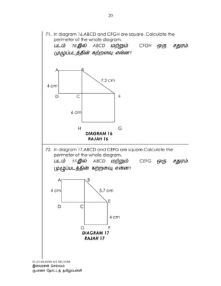 ELAVARASAN A/L SELVOM
20
71. In diagram 16,ABCD and CFGH are square. Calculate the
perimeter of the whole diagram.
- ABCD CFGH
?
A B
7.2 cm
4 cm
D C F
6 cm
H G
DIAGRAM 16
RAJAH 16
72. In diagram 17,ABCD and CEFG are square.Calculate the
perimeter of the whole diagram.
- ABCD CEFG .
?
A B
4 cm 5.7 cm
E
D C
4 cm
G F
DIAGRAM 17
RAJAH 17
 