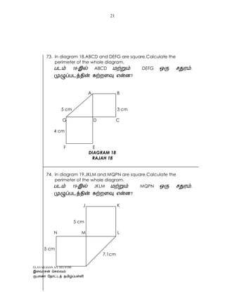 ELAVARASAN A/L SELVOM
21
73. In diagram 18,ABCD and DEFG are square.Calculate the
perimeter of the whole diagram.
- ABCD DEFG .
?
A B
5 cm 3 cm
G D C
4 cm
F E
DIAGRAM 18
RAJAH 18
74. In diagram 19,JKLM and MQPN are square.Calculate the
perimeter of the whole diagram.
- JKLM MQPN .
?
J K
5 cm
N M L
5 cm
7.1cm
 