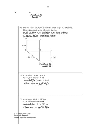 ELAVARASAN A/L SELVOM
22
P Q
DIAGRAM 19
RAJAH 19
75. Dalam rajah 20,PQRS dan RJKL ialah segiempat sama.
Hitungkan perimeter seluruh rajah itu.
- PQRS RJKL .
P Q
7 cm
S R J
8.6 cm 5 cm
L K
DIAGRAM 20
RAJAH 20
76. Calculate 0.8 ℓ + 345 mℓ
Give your answer in mℓ
0.8 ℓ + 345 mℓ
mℓ
77. Calculate 1.8 ℓ + 325 mℓ
Give your answer in mℓ
1.8 ℓ + 325 mℓ
mℓ
 