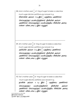 ELAVARASAN A/L SELVOM
26
88. Lina’s mother used
3
1
of 3 kg of suger to bake a cake.How
much suger did she use?Give your answer in g.
3 kg
3
1
g- .
89. Ali’s mother used
6
5
of 3 kg of suger to bake a cake.How
much suger did she use?Give your answer in g.
3 kg
6
5
g- .
90. Tan’s mother used
5
4
of 4 kg of suger to bake a cake.How
much suger did she use?Give your answer in g.
4 kg
5
4
g- .
 