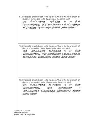 ELAVARASAN A/L SELVOM
27
91. It takes 85 cm of ribbon to tie 1 parcel.What is the total length of
ribbon,in m,needed to tie 8 parcels of the same saiz?
85 cm
?
92. It takes 95 cm of ribbon to tie 1 parcel.What is the total length of
ribbon,in m,needed to tie 9 parcels of the same saiz?
95 cm
?
93. It takes 75 cm of ribbon to tie 1 parcel.What is the total length of
ribbon,in m,needed to tie 11 parcels of the same saiz?
75 cm
?
 
