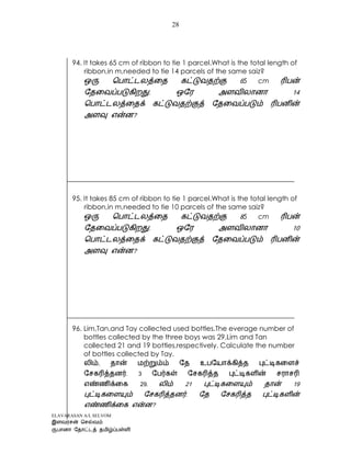 ELAVARASAN A/L SELVOM
28
94. It takes 65 cm of ribbon to tie 1 parcel.What is the total length of
ribbon,in m,needed to tie 14 parcels of the same saiz?
65 cm
?
95. It takes 85 cm of ribbon to tie 1 parcel.What is the total length of
ribbon,in m,needed to tie 10 parcels of the same saiz?
85 cm
?
96. Lim,Tan,and Tay collected used bottles.The everage number of
bottles collected by the three boys was 29.Lim and Tan
collected 21 and 19 bottles,respectively. Calculate the number
of bottles collected by Tay.
29.
?
 