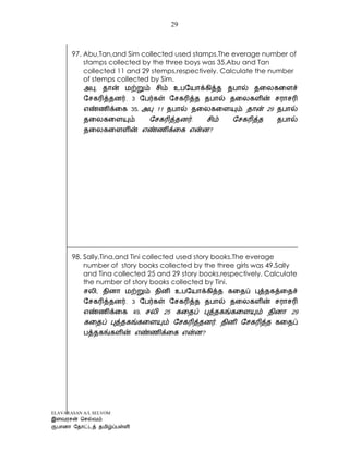 ELAVARASAN A/L SELVOM
29
97. Abu,Tan,and Sim collected used stamps.The everage number of
stamps collected by the three boys was 35.Abu and Tan
collected 11 and 29 stemps,respectively. Calculate the number
of stemps collected by Sim.
35. 11 29
.
?
98. Sally,Tina,and Tini collected used story books.The everage
number of story books collected by the three girls was 49.Sally
and Tina collected 25 and 29 story books,respectively. Calculate
the number of story books collected by Tini.
49.
.
?
 