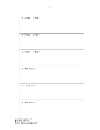 ELAVARASAN A/L SELVOM
3
13. 40 828 - 1 632 =
14. 59 635 - 2 754 =
15. 63 542 - 7 423 =
16. 208 X 30 =
17. 370 X 20 =
18. 209 X 40 =
 