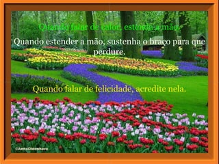 Quando falar de felicidade, acredite nela. Quando falar de calor, estenda a mão. Quando estender a mão, sustenha o braço para que perdure. 