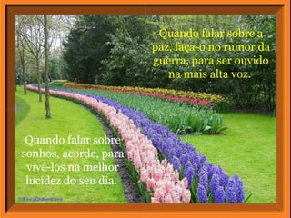 Quando falar sobre a
                       paz, faça-o no rumor da
                       guerra, para ser ouvido
                          na mais alta voz.




 Quando falar sobre
sonhos, acorde, para
 vivê-los na melhor
 lucidez do seu dia.
 