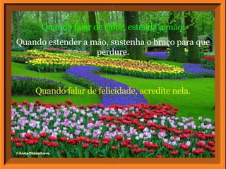 Quando falar de felicidade, acredite nela. Quando falar de calor, estenda a mão. Quando estender a mão, sustenha o braço para que perdure. 