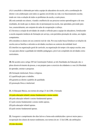(A) é concebido e elaborado por toda a equipe de educadores da escola, sob a coordenação do
diretor e em colaboração com todos os agentes envolvidos na vida e no funcionamento escolar,
tendo em vista a solução de todos os problemas da escola, a curto prazo.
(B) está centrado nos alunos, visando a melhoria do seu processo ensino-aprendizagem e de seus
resultados, de modo que os alunos não só permaneçam na escola, mas aprendam, prevendo para
isso, essencialmente, um conjunto de aulas de recuperação e reforço.
(C) favorece a criação de atividades de estudo e reflexão para a equipe de educadores, fortalecendo
a escola enquanto instância de formação em serviço, com periódica prestação de contas, aos órgãos
competentes.
(D) considera os alunos em seu contexto real de vida. Por essa razão busca fortalecer as relações da
escola com as famílias e articular as atividades escolares ao contexto da realidade local.
(E) interfere na organização geral do currículo, na organização do tempo e do espaço escolar, uma
vez que para alterar a qualidade do trabalho pedagógico, prevê um compêndio de atividades extra-
curriculares.


20. De acordo com o artigo 205 da Constituição Federal, as três finalidades da Educação são: o
pleno desenvolvimento da pessoa, o seu preparo para o exercício da cidadania e a sua (A) liberdade
de aprender, ensinar e pesquisar.

(B) formação intelectual, física e religiosa.
(C) qualificação para o trabalho.
(D) garantia ao direito a padrões de qualidade.
(E) promoção física e intelectual.


21. A Educação Básica, nos termos do artigo 21 da LDB, é formada

(A) pela educação infantil, ensino fundamental e ensino médio.
(B) pela educação infantil e ensino fundamental apenas.
(C) pelo ensino fundamental e ensino médio apenas.
(D) pela educação infantil apenas.
(E) pelo ensino fundamental apenas.


22. Assegurar o cumprimento dos dias letivos e horas-aula estabelecidas e prover meios para a
recuperação dos alunos de menor rendimento, nos termos do art. 12 da LDB, são atribuições

(A) dos docentes.
 