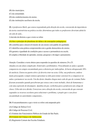 (B) dos municípios.
(C) da comunidade.
(D) dos estabelecimentos de ensino.
(E) das instituições auxiliares da escola.


23. A professora Marli, que estava respondendo pela direção da escola, convencida da importância
da teoria construtivista na prática escolar, determinou que todos os professores deveriam adotá-la
em sala de aula...
A decisão da diretora a que o texto se refere

(A) fere o princípio do pluralismo de idéias e de concepções pedagógicas.
(B) contribui para o desenvolvimento de um ensino com padrão de qualidade.
(C) identifica uma prática comprometida com a gestão democrática do ensino.
(D) garante a igualdade de condições para o acesso e permanência na escola.
(E) amplia a liberdade de aprender, ensinar, pesquisar e divulgar o pensamento.


Atenção: Considere o texto abaixo para responder às questões de números 24 a 25.
Amadeu era um aluno complicado. Esmirrado e problemático. Vivia faltando às aulas e quando
comparecia era sempre encaminhado para a diretoria por indisciplina. Já havia ultrapassado 50%
de ausência. Estava na quarta série e já deveria estar na sexta. Célia, sua professora, andava
muito preocupada e sempre tentava aproximar-se dele para tentar convencê-lo a comparecer às
aulas e permanecer na escola. Um dia destes Amadeu chegou mais cedo do que de costume.Todos
ficaram assustados quando perceberam que estava com o rosto inchado, cheio de hematomas e
com uma expressão de desamparo. Apanhou do pai, cochichou para a professora um colega de
classe. Célia não teve dúvida. Conversou com a direção da escola, convencida de que estavam
esgotados os recursos escolares para solucionar o problema, e propôs que o caso fosse
encaminhado às autoridades competentes...


24. O encaminhamento a que o texto se refere está amparado pelo

(A) Código de Defesa Civil.
(B) Código de Processo Civil.
(C) Estatuto dos Funcionários Públicos do Estado de São Paulo.
(D) Estatuto da Criança e do Adolescente.
(E) Regimento Comum das Escolas Estaduais.
 