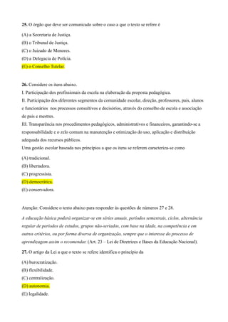 25. O órgão que deve ser comunicado sobre o caso a que o texto se refere é

(A) a Secretaria de Justiça.
(B) o Tribunal de Justiça.
(C) o Juizado de Menores.
(D) a Delegacia de Polícia.
(E) o Conselho Tutelar.


26. Considere os itens abaixo.
I. Participação dos profissionais da escola na elaboração da proposta pedagógica.
II. Participação dos diferentes segmentos da comunidade escolar, direção, professores, pais, alunos
e funcionários nos processos consultivos e decisórios, através do conselho de escola e associação
de pais e mestres.
III. Transparência nos procedimentos pedagógicos, administrativos e financeiros, garantindo-se a
responsabilidade e o zelo comum na manutenção e otimização do uso, aplicação e distribuição
adequada dos recursos públicos.
Uma gestão escolar baseada nos princípios a que os itens se referem caracteriza-se como

(A) tradicional.
(B) libertadora.
(C) progressista.
(D) democrática.
(E) conservadora.


Atenção: Considere o texto abaixo para responder às questões de números 27 e 28.

A educação básica poderá organizar-se em séries anuais, períodos semestrais, ciclos, alternância
regular de períodos de estudos, grupos não-seriados, com base na idade, na competência e em
outros critérios, ou por forma diversa de organização, sempre que o interesse do processo de
aprendizagem assim o recomendar. (Art. 23 – Lei de Diretrizes e Bases da Educação Nacional).

27. O artigo da Lei a que o texto se refere identifica o princípio da

(A) burocratização.
(B) flexibilidade.
(C) centralização.
(D) autonomia.
(E) legalidade.
 