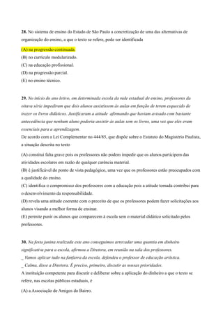 28. No sistema de ensino do Estado de São Paulo a concretização de uma das alternativas de
organização do ensino, a que o texto se refere, pode ser identificada

(A) na progressão continuada.
(B) no currículo modularizado.
(C) na educação profissional.
(D) na progressão parcial.
(E) no ensino técnico.


29. No início do ano letivo, em determinada escola da rede estadual de ensino, professores da
oitava série impediram que dois alunos assistissem às aulas em função de terem esquecido de
trazer os livros didáticos. Justificaram a atitude afirmando que haviam avisado com bastante
antecedência que nenhum aluno poderia assistir às aulas sem os livros, uma vez que eles eram
essenciais para a aprendizagem.
De acordo com a Lei Complementar no 444/85, que dispõe sobre o Estatuto do Magistério Paulista,
a situação descrita no texto

(A) constitui falta grave pois os professores não podem impedir que os alunos participem das
atividades escolares em razão de qualquer carência material.
(B) é justificável do ponto de vista pedagógico, uma vez que os professores estão preocupados com
a qualidade do ensino.
(C) identifica o compromisso dos professores com a educação pois a atitude tomada contribui para
o desenvolvimento da responsabilidade.
(D) revela uma atitude coerente com o preceito de que os professores podem fazer solicitações aos
alunos visando a melhor forma de ensinar.
(E) permite punir os alunos que comparecem à escola sem o material didático solicitado pelos
professores.


30. Na festa junina realizada este ano conseguimos arrecadar uma quantia em dinheiro
significativa para a escola, afirmou a Diretora, em reunião na sala dos professores.
_ Vamos aplicar tudo na fanfarra da escola, defendeu o professor de educação artística.
_ Calma, disse a Diretora. É preciso, primeiro, discutir as nossas prioridades.
A instituição competente para discutir e deliberar sobre a aplicação do dinheiro a que o texto se
refere, nas escolas públicas estaduais, é

(A) a Associação de Amigos do Bairro.
 