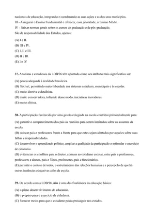 nacionais de educação, integrando e coordenando as suas ações e as dos seus municípios.
III - Assegurar o Ensino Fundamental e oferecer, com prioridade, o Ensino Médio.
IV - Baixar normas gerais sobre os cursos de graduação e de pós-graduação.
São de responsabilidade dos Estados, apenas:

(A) I e II.
(B) III e IV.
(C) I, II e III.
(D) II e III.
(E) I e IV.


37. Analistas e estudiosos da LDB/96 têm apontado como seu atributo mais significativo ser:

(A) pouco adequada à realidade brasileira.
(B) flexível, permitindo maior liberdade aos sistemas estaduais, municipais e às escolas.
(C) muito diretiva e detalhista.
(D) muito conservadora, tolhendo desse modo, iniciativas inovadoras.
(E) muito elitista.


38. A participação favorecida por uma gestão colegiada na escola contribui primordialmente para:

(A) garantir o comparecimento dos pais às reuniões para serem inteirados sobre os assuntos da
escola.
(B) colocar pais e professores frente a frente para que estes sejam alertados por aqueles sobre suas
falhas e responsabilidades.
(C) desenvolver o aprendizado político, ampliar a qualidade da participação e estimular o exercício
de cidadania.
(D) evidenciar os conflitos para o diretor, comuns ao cotidiano escolar, entre pais e professores,
professores e alunos, pais e filhos, professores, pais e funcionários.
(E) permitir o contato de todos, o estreitamento das relações humanas e a percepção de que há
outras instâncias educativas além da escola.


39. De acordo com a LDB/96, não é uma das finalidades da educação básica:

(A) o pleno desenvolvimento do educando.
(B) o preparo para o exercício da cidadania.
(C) fornecer meios para que o estudante possa prosseguir nos estudos.
 