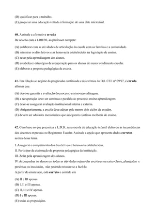 (D) qualificar para o trabalho.
(E) propiciar uma educação voltada à formação de uma elite intelectual.


40. Assinale a afirmativa errada
De acordo com a LDB/96, ao professor compete:

(A) colaborar com as atividades de articulação da escola com as famílias e a comunidade.
(B) ministrar os dias letivos e as horas-aula estabelecidos na legislação de ensino.
(C) zelar pela aprendizagem dos alunos.
(D) estabelecer estratégias de recuperação para os alunos de menor rendimento escolar.
(E) elaborar a proposta pedagógica da escola.


41. Em relação ao regime da progressão continuada e nos termos da Del. CEE nº 09/97, é errado
afirmar que:

(A) deve-se garantir a avaliação do processo ensino-aprendizagem.
(B) a recuperação deve ser contínua e paralela ao processo ensino-aprendizagem.
(C) deve-se assegurar avaliação institucional interna e externa.
(D) obrigatoriamente, a escola deve adotar pelo menos dois ciclos de estudos.
(E) devem ser adotados mecanismos que assegurem contínua melhoria do ensino.


42. Com base no que preconiza a L.D.B., uma escola de educação infantil elaborou as incumbências
dos docentes expressas no Regimento Escolar. Assinale a opção que apresenta dados corretos
acerca desse tema.

I. Assegurar o cumprimento dos dias letivos e horas-aula estabelecidas.
II. Participar da elaboração da proposta pedagógica da instituição.
III. Zelar pela aprendizagem dos alunos.
IV. Acompanhar os alunos em todas as atividades sejam elas escolares ou extra-classe, planejadas e
previstas ou inusitadas, não podendo recusar-se a fazê-lo.
A partir do enunciado, está correto o contido em

(A) II e III apenas.
(B) I, II e III apenas.
(C) II, III e IV apenas.
(D) I e III apenas.
(E) todas as proposições.
 