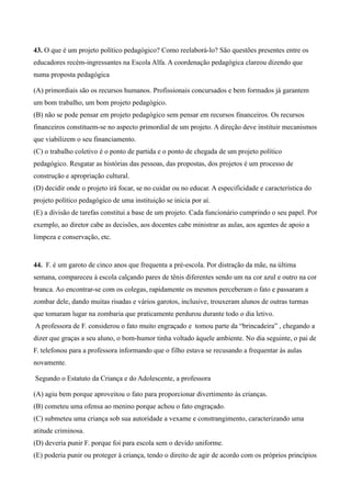 43. O que é um projeto político pedagógico? Como reelaborá-lo? São questões presentes entre os
educadores recém-ingressantes na Escola Alfa. A coordenação pedagógica clareou dizendo que
numa proposta pedagógica

(A) primordiais são os recursos humanos. Profissionais concursados e bem formados já garantem
um bom trabalho, um bom projeto pedagógico.
(B) não se pode pensar em projeto pedagógico sem pensar em recursos financeiros. Os recursos
financeiros constituem-se no aspecto primordial de um projeto. A direção deve instituir mecanismos
que viabilizem o seu financiamento.
(C) o trabalho coletivo é o ponto de partida e o ponto de chegada de um projeto político
pedagógico. Resgatar as histórias das pessoas, das propostas, dos projetos é um processo de
construção e apropriação cultural.
(D) decidir onde o projeto irá focar, se no cuidar ou no educar. A especificidade e característica do
projeto político pedagógico de uma instituição se inicia por aí.
(E) a divisão de tarefas constitui a base de um projeto. Cada funcionário cumprindo o seu papel. Por
exemplo, ao diretor cabe as decisões, aos docentes cabe ministrar as aulas, aos agentes de apoio a
limpeza e conservação, etc.


44. F. é um garoto de cinco anos que frequenta a pré-escola. Por distração da mãe, na última
semana, compareceu à escola calçando pares de tênis diferentes sendo um na cor azul e outro na cor
branca. Ao encontrar-se com os colegas, rapidamente os mesmos perceberam o fato e passaram a
zombar dele, dando muitas risadas e vários garotos, inclusive, trouxeram alunos de outras turmas
que tomaram lugar na zombaria que praticamente perdurou durante todo o dia letivo.
A professora de F. considerou o fato muito engraçado e tomou parte da “brincadeira” , chegando a
dizer que graças a seu aluno, o bom-humor tinha voltado àquele ambiente. No dia seguinte, o pai de
F. telefonou para a professora informando que o filho estava se recusando a frequentar às aulas
novamente.

Segundo o Estatuto da Criança e do Adolescente, a professora

(A) agiu bem porque aproveitou o fato para proporcionar divertimento às crianças.
(B) cometeu uma ofensa ao menino porque achou o fato engraçado.
(C) submeteu uma criança sob sua autoridade a vexame e constrangimento, caracterizando uma
atitude criminosa.
(D) deveria punir F. porque foi para escola sem o devido uniforme.
(E) poderia punir ou proteger à criança, tendo o direito de agir de acordo com os próprios princípios
 