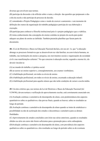 diversas que envolvem suas turmas.
(B) participa da discussão e da reflexão sobre o rumo, a direção das questões que perpassam o dia-
a-dia da escola e não participa do processo de decisão.
(C) entendendo o Projeto Pedagógico como o modo de exercer a autonomia e um momento de
definição dos rumos da organização do trabalho pedagógico participa de sua elaboração e
execução.
(D) participa para conhecer a filosofia institucional pois é o projeto pedagógico que a viabiliza.
(E) toma conhecimento das concepções de ensino contidas no projeto de escola para poder
adequar seu plano de ensino ao definido. Também preenche planilhas que fazem parte do
documento.


48. A Lei de Diretrizes e Bases na Educação Nacional declara, em seu art. 1o, que "a educação
abrange os processos formativos que se desenvolvem na vida familiar, na convivência humana, no
trabalho, nas instituições de ensino e pesquisa, nos movimentos sociais e organizações da sociedade
civil e nas manifestações culturais." No que concerne à educação escolar, segundo a mesma lei, ela
deverá vincular-se

(A) ao mundo do trabalho e à prática social.
(B) ao acesso ao ensino superior e, conseqüentemente, aos exames vestibulares.
(C) à habilitação profissional, em todos os níveis de ensino.
(D) à habilitação profissional, em todos os níveis de ensino, excetuada a educação infantil.
(E) à habilitação profissional para aqueles alunos que não terão condições de cursar a escola média.


49. Um dos critérios que, nos termos da Lei de Diretrizes e Bases da Educação Nacional (lei
9.394/96), devem nortear a verificação do aproveitamento escolar, está corretamente enunciado em:

(A) Avaliação contínua e cumulativa do desempenho do aluno, com predominância dos aspectos
quantitativos sobre os qualitativos e das provas finais, quando as houver, sobre os resultados ao
longo do período.
(B) Avaliação contínua e cumulativa do desempenho do aluno quando se tratar de estabelecer a
possibilidade ou não de aceleração dos estudos e descontínua e cumulativa para as demais
finalidades.
(C) Aproveitamento de estudos concluídos com êxito nas séries anteriores, quando os resultados
obtidos na série em curso não forem suficientes para a promoção para a série subseqüente.
(D)Avaliação contínua e cumulativa do desempenho do aluno, com prevalência dos aspectos
qualitativos sobre os quantitativos e dos resultados ao longo do período sobre os de eventuais
 