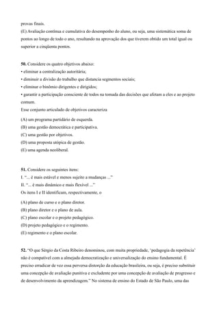provas finais.
(E) Avaliação contínua e cumulativa do desempenho do aluno, ou seja, uma sistemática soma de
pontos ao longo de todo o ano, resultando na aprovação dos que tiverem obtido um total igual ou
superior a cinqüenta pontos.


50. Considere os quatro objetivos abaixo:
• eliminar a centralização autoritária;
• diminuir a divisão do trabalho que distancia segmentos sociais;
• eliminar o binômio dirigentes e dirigidos;
• garantir a participação consciente de todos na tomada das decisões que afetam a eles e ao projeto
comum.
Esse conjunto articulado de objetivos caracteriza

(A) um programa partidário de esquerda.
(B) uma gestão democrática e participativa.
(C) uma gestão por objetivos.
(D) uma proposta utópica de gestão.
(E) uma agenda neoliberal.



51. Considere os seguintes itens:
I. “... é mais estável e menos sujeito a mudanças ...”
II. “... é mais dinâmico e mais flexível ...”
Os itens I e II identificam, respectivamente, o

(A) plano de curso e o plano diretor.
(B) plano diretor e o plano de aula.
(C) plano escolar e o projeto pedagógico.
(D) projeto pedagógico e o regimento.
(E) regimento e o plano escolar.


52. “O que Sérgio da Costa Ribeiro denominou, com muita propriedade, ‘pedagogia da repetência’
não é compatível com a almejada democratização e universalização do ensino fundamental. É
preciso erradicar de vez essa perversa distorção da educação brasileira, ou seja, é preciso substituir
uma concepção de avaliação punitiva e excludente por uma concepção de avaliação de progresso e
de desenvolvimento da aprendizagem.” No sistema de ensino do Estado de São Paulo, uma das
 
