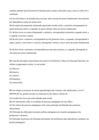medidas adotadas pela Secretaria de Educação para corrigir a distorção a que o texto se refere foi a
instituição

(A) do ciclo básico e da jornada única nas duas séries iniciais do ensino fundamental e da matrícula
por dependência a partir da sétima série.
(B) do regime de progressão continuada organizado em dois ciclos: o primeiro correspondente às
quatro primeiras séries e o segundo, às quatro últimas séries do ensino fundamental.
(C) de dois níveis no ensino fundamental: o primeiro, correspondente à primeira e segunda séries, e
o segundo, à terceira e quarta.
(D) de três ciclos: o primeiro, correspondente às três primeiras séries, o segundo, correspondendo à
quarta, quinta e sexta séries e o terceiro, abrangendo a sétima e oitava séries do ensino fundamental.


(E) de dois níveis: o primeiro, correspondente aos anos pré-escolares, e o segundo, abrangendo as
oito séries do ensino fundamental.


53. Uma das principais características da atual Lei de Diretrizes e Bases da Educação Nacional, em
relação à organização escolar, é o seu caráter

(A) flexível.
(B) diretivo.
(C) seletivo.
(D) libertário.
(E) conservador.


54. Em relação ao processo de ensino-aprendizagem das crianças e dos adolescentes, a Lei nº
8069/90 (ECA), garante aos pais ou responsáveis dos alunos o direito de

(A) escolha dos livros que serão adotados pela escola.
(B) Ter informações sobre os resultados do processo pedagógico de seus filhos.
(C) Ter ciência do processo pedagógico, bem como participar da definição das propostas
educacionais.
(D) Participar da elaboração do projeto político-pedagógico em reuniões pedagógicas das
professores e diretores.
(E) Participar do processo de formação permanente dos professores para aprenderem a preparar um
projeto pedagógico.
 