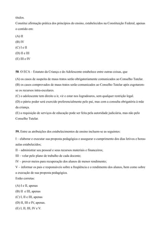 títulos.
Constitui afirmação prática dos princípios do ensino, estabelecidos na Constituição Federal, apenas
o contido em:

(A) II
(B) IV
(C) I e II
(D) II e III
(E) III e IV


58. O ECA – Estatuto da Criança e do Adolescente estabelece entre outras coisas, que

(A) os casos de suspeita de maus tratos serão obrigatoriamente comunicados ao Conselho Tutelar.
(B) os casos comprovados de maus tratos serão comunicados ao Conselho Tutelar após esgotarem-
se os recursos intra-escolares.
(C) o adolescente tem direito a ir, vir e estar nos logradouros, sem qualquer restrição legal.
(D) o pátrio poder será exercido preferencialmente pelo pai, mas com a consulta obrigatória à mãe
da criança.
(E) a requisição de serviços de educação pode ser feita pela autoridade judiciária, mas não pelo
Conselho Tutelar.


59. Entre as atribuições dos estabelecimentos de ensino incluem-se as seguintes:

I – elaborar e executar sua proposta pedagógica e assegurar o cumprimento dos dias letivos e horas-
aulas estabelecidos;
II – administrar seu pessoal e seus recursos materiais e financeiros;
III – velar pelo plano de trabalho de cada docente;
IV – prover meios para recuperação dos alunos de menor rendimento;
V – informar os pais e responsáveis sobre a freqüência e o rendimento dos alunos, bem como sobre
a execução de sua proposta pedagógica.
Estão corretas:

(A) I e II, apenas
(B) II e III, apenas
(C) I, II e III, apenas
(D) II, III e IV, apenas.
(E) I, II, III, IV e V.
 