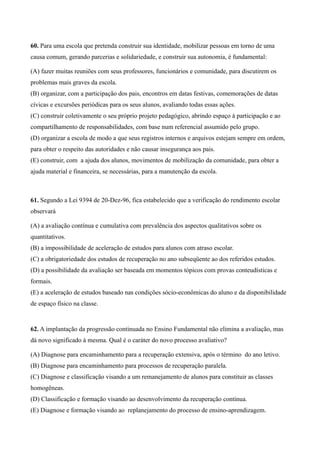 60. Para uma escola que pretenda construir sua identidade, mobilizar pessoas em torno de uma
causa comum, gerando parcerias e solidariedade, e construir sua autonomia, é fundamental:

(A) fazer muitas reuniões com seus professores, funcionários e comunidade, para discutirem os
problemas mais graves da escola.
(B) organizar, com a participação dos pais, encontros em datas festivas, comemorações de datas
cívicas e excursões periódicas para os seus alunos, avaliando todas essas ações.
(C) construir coletivamente o seu próprio projeto pedagógico, abrindo espaço à participação e ao
compartilhamento de responsabilidades, com base num referencial assumido pelo grupo.
(D) organizar a escola de modo a que seus registros internos e arquivos estejam sempre em ordem,
para obter o respeito das autoridades e não causar insegurança aos pais.
(E) construir, com a ajuda dos alunos, movimentos de mobilização da comunidade, para obter a
ajuda material e financeira, se necessárias, para a manutenção da escola.



61. Segundo a Lei 9394 de 20-Dez-96, fica estabelecido que a verificação do rendimento escolar
observará

(A) a avaliação contínua e cumulativa com prevalência dos aspectos qualitativos sobre os
quantitativos.
(B) a impossibilidade de aceleração de estudos para alunos com atraso escolar.
(C) a obrigatoriedade dos estudos de recuperação no ano subseqüente ao dos referidos estudos.
(D) a possibilidade da avaliação ser baseada em momentos tópicos com provas conteudísticas e
formais.
(E) a aceleração de estudos baseado nas condições sócio-econômicas do aluno e da disponibilidade
de espaço físico na classe.


62. A implantação da progressão continuada no Ensino Fundamental não elimina a avaliação, mas
dá novo significado à mesma. Qual é o caráter do novo processo avaliativo?

(A) Diagnose para encaminhamento para a recuperação extensiva, após o término do ano letivo.
(B) Diagnose para encaminhamento para processos de recuperação paralela.
(C) Diagnose e classificação visando a um remanejamento de alunos para constituir as classes
homogêneas.
(D) Classificação e formação visando ao desenvolvimento da recuperação contínua.
(E) Diagnose e formação visando ao replanejamento do processo de ensino-aprendizagem.
 