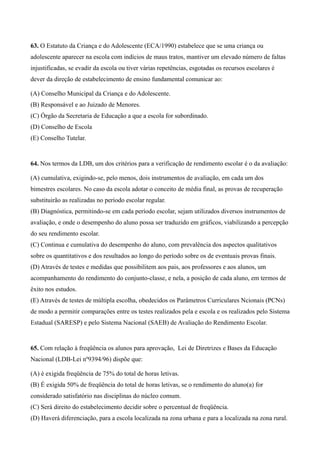 63. O Estatuto da Criança e do Adolescente (ECA/1990) estabelece que se uma criança ou
adolescente aparecer na escola com indícios de maus tratos, mantiver um elevado número de faltas
injustificadas, se evadir da escola ou tiver várias repetências, esgotadas os recursos escolares é
dever da direção de estabelecimento de ensino fundamental comunicar ao:

(A) Conselho Municipal da Criança e do Adolescente.
(B) Responsável e ao Juizado de Menores.
(C) Órgão da Secretaria de Educação a que a escola for subordinado.
(D) Conselho de Escola
(E) Conselho Tutelar.


64. Nos termos da LDB, um dos critérios para a verificação de rendimento escolar é o da avaliação:

(A) cumulativa, exigindo-se, pelo menos, dois instrumentos de avaliação, em cada um dos
bimestres escolares. No caso da escola adotar o conceito de média final, as provas de recuperação
substituirão as realizadas no período escolar regular.
(B) Diagnóstica, permitindo-se em cada período escolar, sejam utilizados diversos instrumentos de
avaliação, e onde o desempenho do aluno possa ser traduzido em gráficos, viabilizando a percepção
do seu rendimento escolar.
(C) Continua e cumulativa do desempenho do aluno, com prevalência dos aspectos qualitativos
sobre os quantitativos e dos resultados ao longo do período sobre os de eventuais provas finais.
(D) Através de testes e medidas que possibilitem aos pais, aos professores e aos alunos, um
acompanhamento do rendimento do conjunto-classe, e nela, a posição de cada aluno, em termos de
êxito nos estudos.
(E) Através de testes de múltipla escolha, obedecidos os Parâmetros Curriculares Ncionais (PCNs)
de modo a permitir comparações entre os testes realizados pela e escola e os realizados pelo Sistema
Estadual (SARESP) e pelo Sistema Nacional (SAEB) de Avaliação do Rendimento Escolar.


65. Com relação à freqüência os alunos para aprovação, Lei de Diretrizes e Bases da Educação
Nacional (LDB-Lei nº9394/96) dispõe que:

(A) é exigida freqüência de 75% do total de horas letivas.
(B) É exigida 50% de freqüência do total de horas letivas, se o rendimento do aluno(a) for
considerado satisfatório nas disciplinas do núcleo comum.
(C) Será direito do estabelecimento decidir sobre o percentual de freqüência.
(D) Haverá diferenciação, para a escola localizada na zona urbana e para a localizada na zona rural.
 