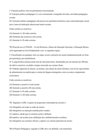 I. O projeto político está em permanente (re)construção.
II. O projeto político pedagógico é o eixo estruturante e integrador de toda a atividade pedagógica
escolar.
III. O projeto político pedagógico não precisa ter pertinência histórica, nem contextualização social,
pois é uma reivindicação educacional muito recente.

Estão corretas as assertivas:

(A) Somente I e III estão corretas.
(B) Nenhuma das assertivas está correta.
(C) Somente I e II estão corretas.


72. Prescrita na Lei 9394/96 – Lei de Diretrizes e Bases da Educação Nacional, a Educação Básica,
será organizada no nível fundamental, com as seguintes regras:

I. Classificação em qualquer série ou etapa, exceto a primeira do ensino fundamental pode ser feita
por promoção, por transferência.
II. A carga horária mínima anual será de oitocentas horas, distribuídas por um máximo de 200 dias
de efetivo exercício, excluído o tempo reservado aos exames finais.
III. Poderão organizar-se classes, ou turmas, com alunos de séries distintas, com níveis equivalentes
de adiantamento na matéria para o ensino de línguas estrangeiras, artes ou outros componentes
curriculares.

Estão corretas as assertivas:

(A) Somente a assertiva I está correta
(B) Somente a assertiva III está correta.
(C) Somente I e II estão corretas.
(D) Somente I e III estão corretas.


73. Segundo a LDB, o regime de progressão continuada nas escolas é:

(A) obrigatório em todas as redes de ensino.
(B) obrigatório na educação mantida pelos estados.
(C) optativo, desde que os sistemas assim o definam.
(D) optativo, de acordo com a definição dos estabelecimentos escolares.
(E) obrigatório nos sistemas oficiais e optativo no sistema particular de ensino.


74. O Projeto Pedagógico, segundo a LDB, deve ser definido, com autonomia
 